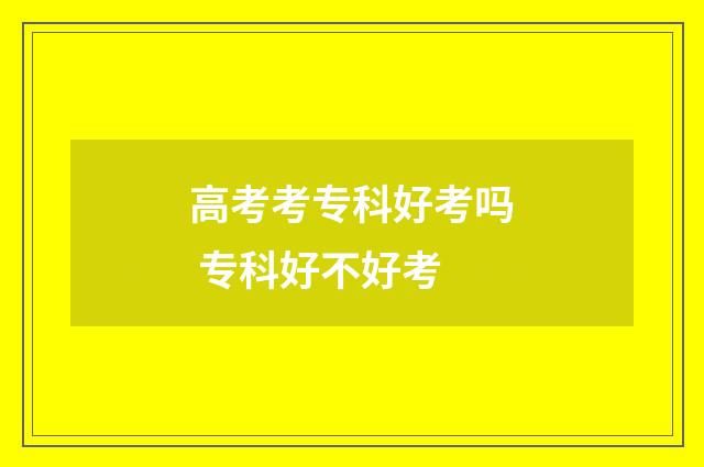 高考考专科好考吗 专科好不好考
