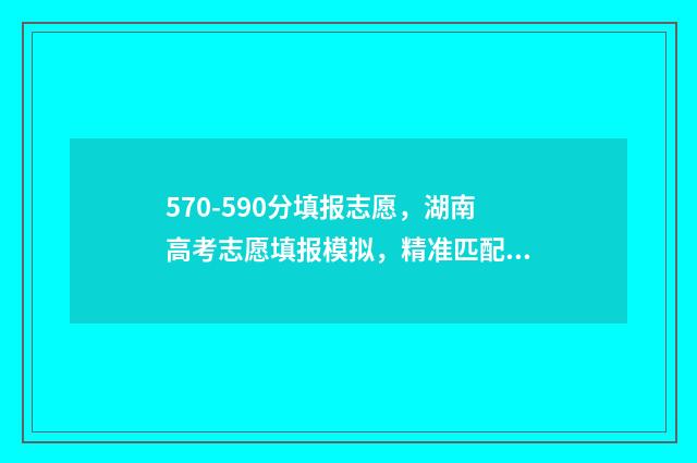570-590分填报志愿，湖南高考志愿填报模拟，精准匹配你的理想院校 570分2021年能报什么学校