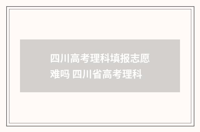 四川高考理科填报志愿难吗 四川省高考理科