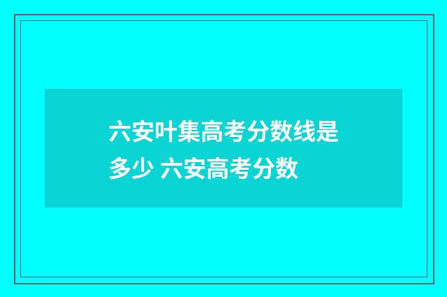 六安叶集高考分数线是多少 六安高考分数