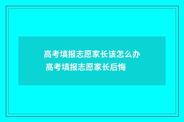 高考填报志愿家长该怎么办 高考填报志愿家长后悔