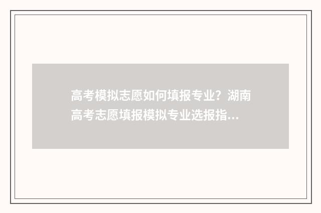高考模拟志愿如何填报专业？湖南高考志愿填报模拟专业选报指南 高考模拟志愿填报流程视频