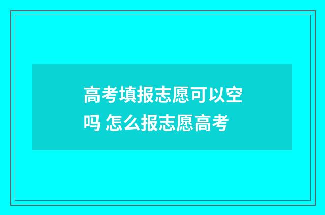 高考填报志愿可以空吗 怎么报志愿高考