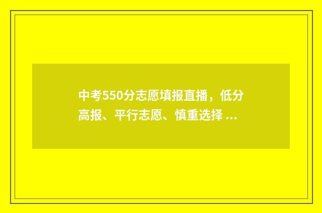 中考550分志愿填报直播，低分高报、平行志愿、慎重选择 中考550分什么概念