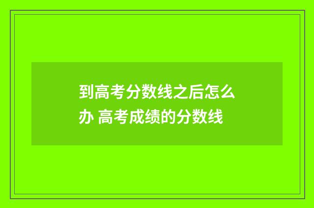 到高考分数线之后怎么办 高考成绩的分数线