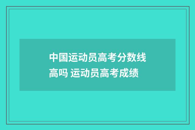 中国运动员高考分数线高吗 运动员高考成绩