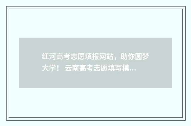 红河高考志愿填报网站，助你圆梦大学！ 云南高考志愿填写模板