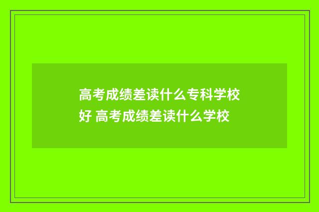 高考成绩差读什么专科学校好 高考成绩差读什么学校