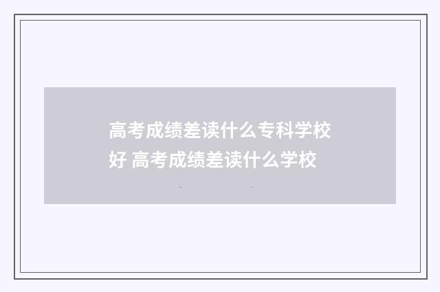 高考成绩差读什么专科学校好 高考成绩差读什么学校