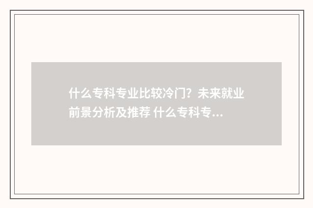 什么专科专业比较冷门？未来就业前景分析及推荐 什么专科专业比较轻松