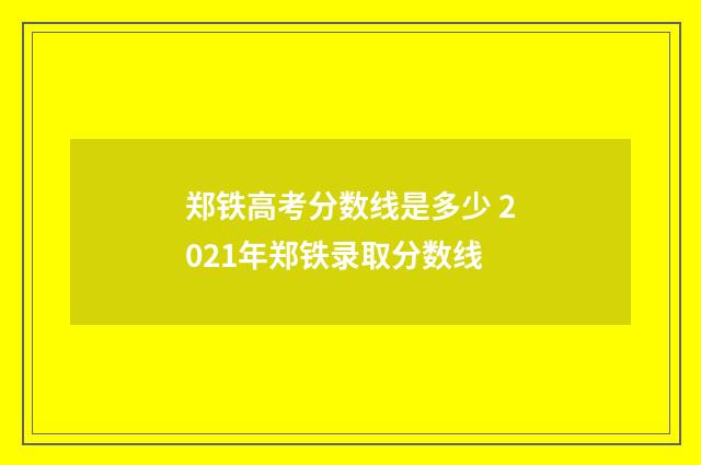 郑铁高考分数线是多少 2021年郑铁录取分数线