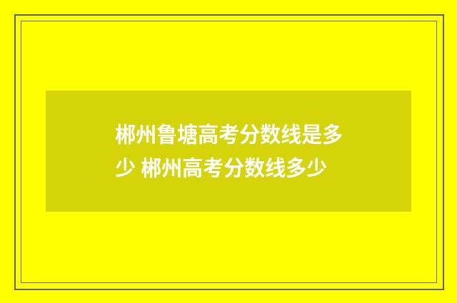 郴州鲁塘高考分数线是多少 郴州高考分数线多少