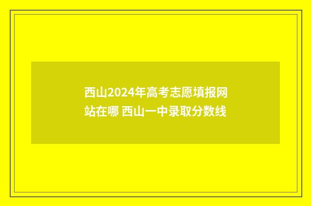 西山2024年高考志愿填报网站在哪 西山一中录取分数线