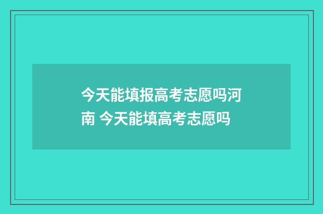 今天能填报高考志愿吗河南 今天能填高考志愿吗