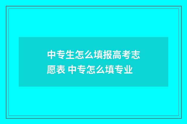 中专生怎么填报高考志愿表 中专怎么填专业