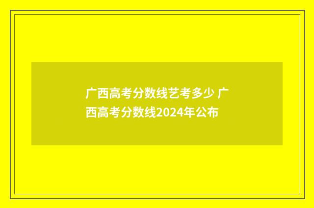 广西高考分数线艺考多少 广西高考分数线2024年公布