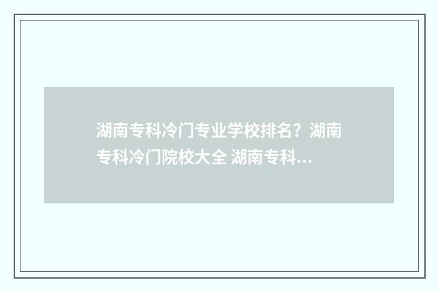 湖南专科冷门专业学校排名？湖南专科冷门院校大全 湖南专科冷门专业排名