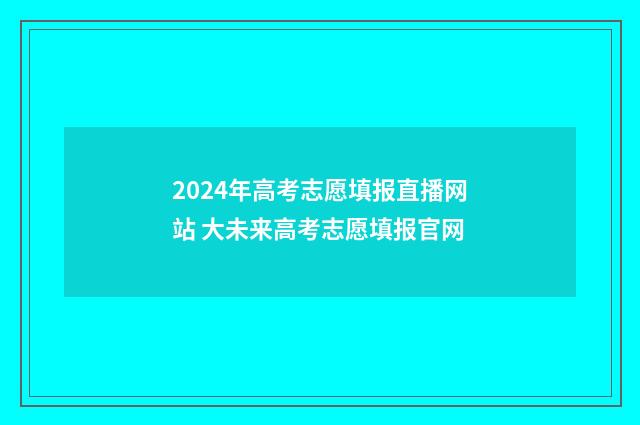2024年高考志愿填报直播网站 大未来高考志愿填报官网