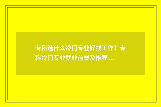 专科选什么冷门专业好找工作？专科冷门专业就业前景及推荐 专科选什么冷门专业