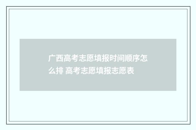 广西高考志愿填报时间顺序怎么排 高考志愿填报志愿表