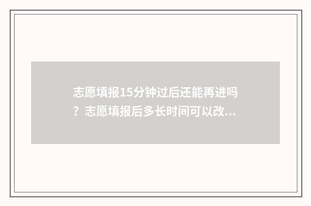 志愿填报15分钟过后还能再进吗？志愿填报后多长时间可以改 志愿填报时长需要多少