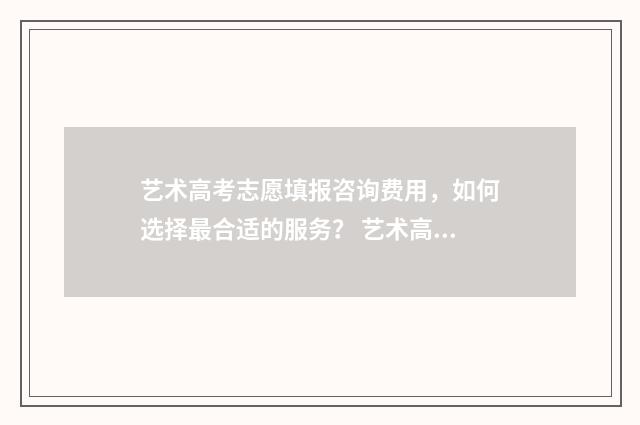 艺术高考志愿填报咨询费用，如何选择最合适的服务？ 艺术高考志愿填报指南