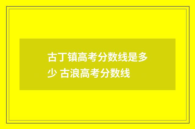 古丁镇高考分数线是多少 古浪高考分数线