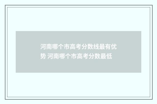 河南哪个市高考分数线最有优势 河南哪个市高考分数最低
