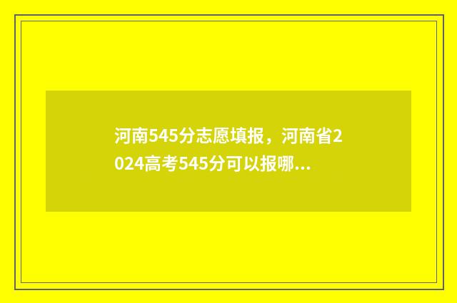 河南545分志愿填报，河南省2024高考545分可以报哪些大学 河南考生455分能上哪