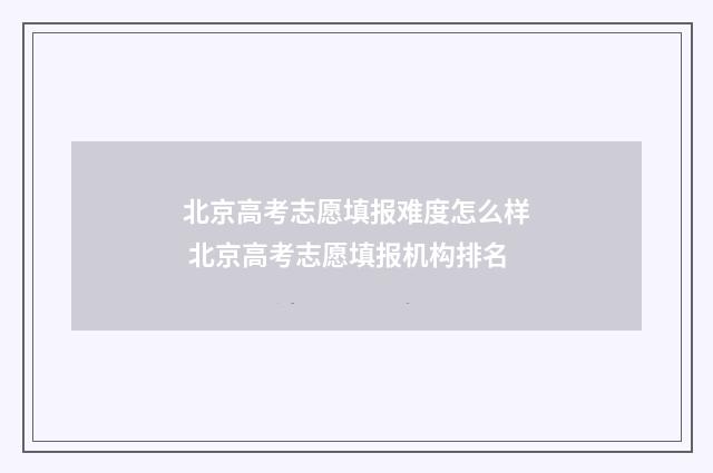 北京高考志愿填报难度怎么样 北京高考志愿填报机构排名
