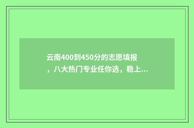 云南400到450分的志愿填报，八大热门专业任你选，稳上高分大学 云南高考分数400分能上什么大学