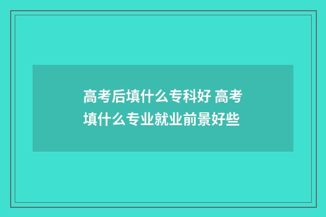 高考后填什么专科好 高考填什么专业就业前景好些