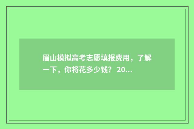 眉山模拟高考志愿填报费用，了解一下，你将花多少钱？ 2020年眉山高考
