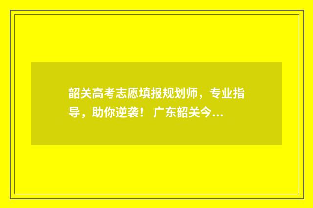 韶关高考志愿填报规划师，专业指导，助你逆袭！ 广东韶关今年高考怎么样