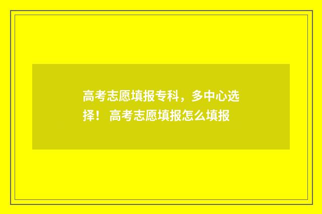 高考志愿填报专科，多中心选择！ 高考志愿填报怎么填报