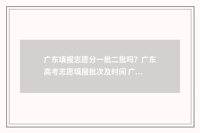 广东填报志愿分一批二批吗？广东高考志愿填报批次及时间 广东填志愿2021