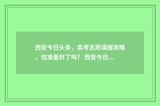 西安今日头条，高考志愿填报攻略，你准备好了吗？ 西安今日头条最新消息柳艺东