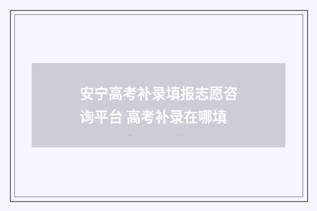 安宁高考补录填报志愿咨询平台 高考补录在哪填