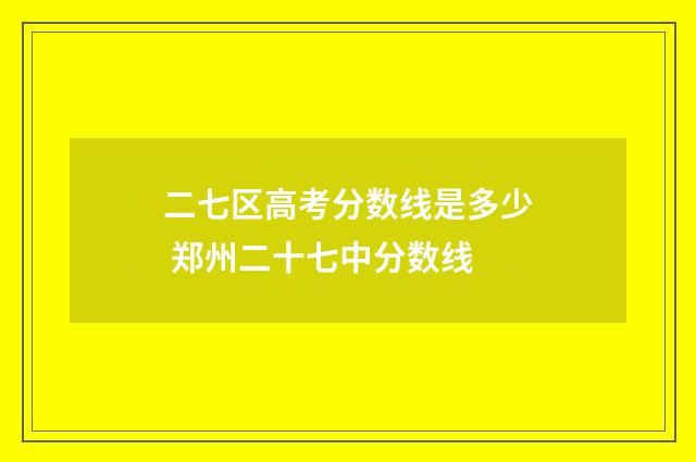 二七区高考分数线是多少 郑州二十七中分数线