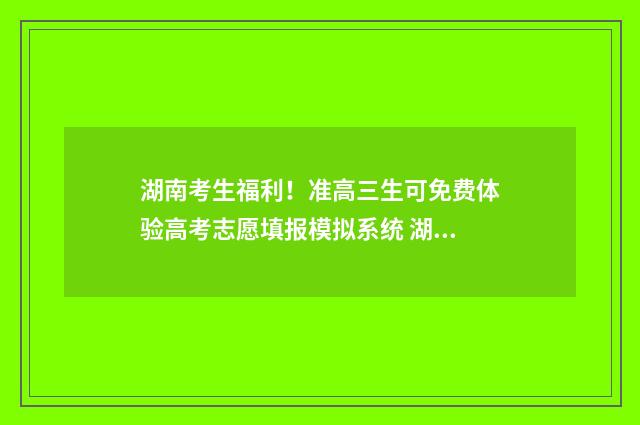 湖南考生福利！准高三生可免费体验高考志愿填报模拟系统 湖南考生招生信息港考生版