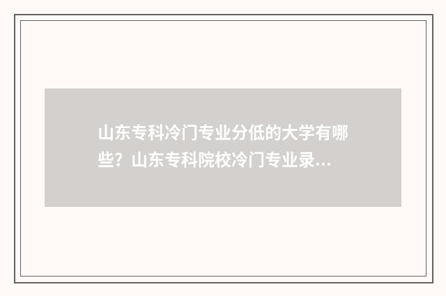山东专科冷门专业分低的大学有哪些？山东专科院校冷门专业录取情况 山东专科冷门专业