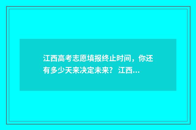 江西高考志愿填报终止时间，你还有多少天来决定未来？ 江西高考志愿填报专科