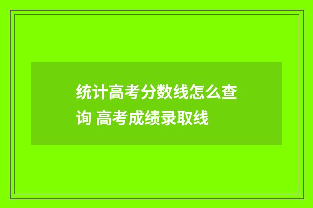 统计高考分数线怎么查询 高考成绩录取线