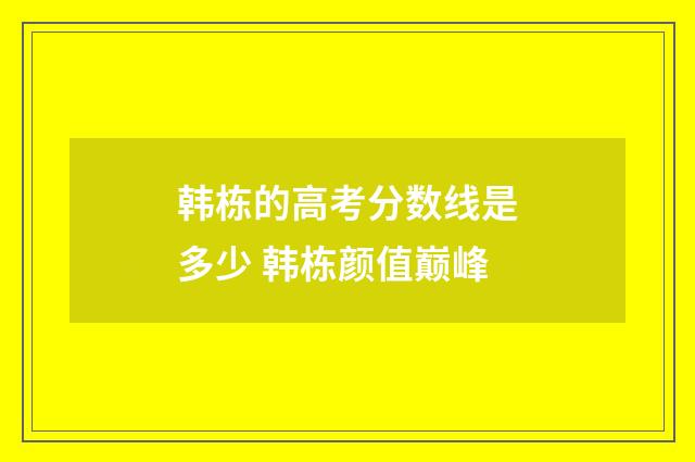 韩栋的高考分数线是多少 韩栋颜值巅峰
