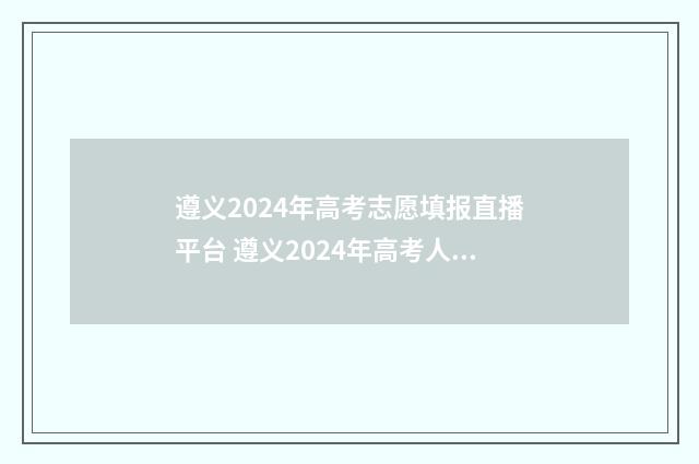 遵义2024年高考志愿填报直播平台 遵义2024年高考人数多少