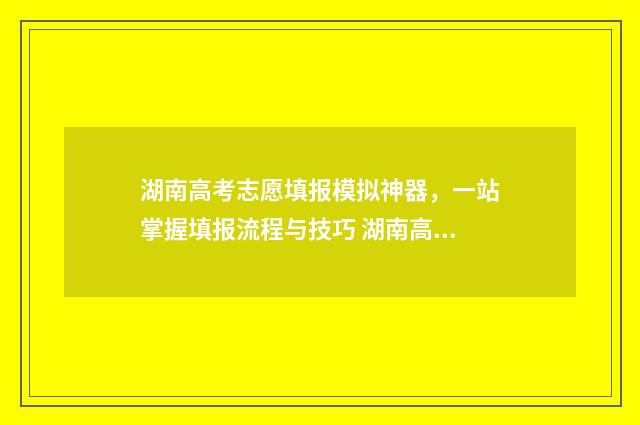 湖南高考志愿填报模拟神器，一站掌握填报流程与技巧 湖南高考志愿填报指南2024