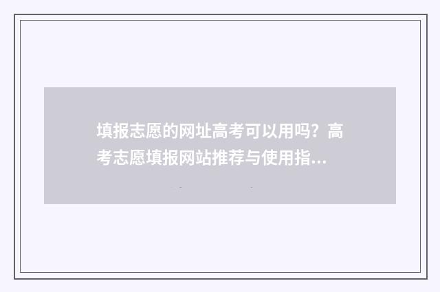 填报志愿的网址高考可以用吗？高考志愿填报网站推荐与使用指南 填报志愿的网址进不去