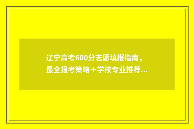 辽宁高考600分志愿填报指南，最全报考策略＋学校专业推荐 辽宁省高考600分大概多少名
