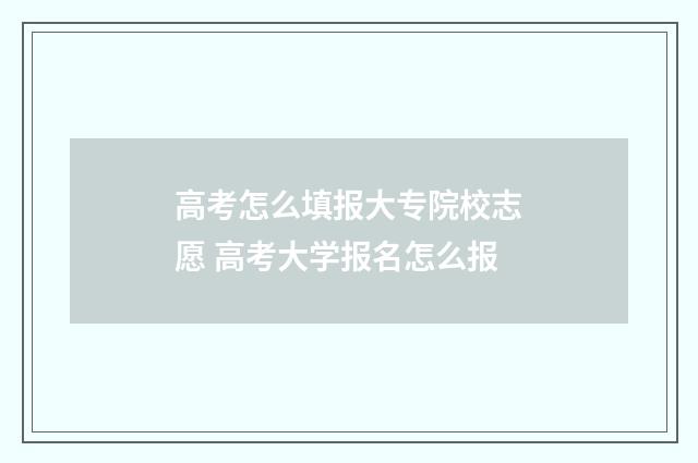 高考怎么填报大专院校志愿 高考大学报名怎么报