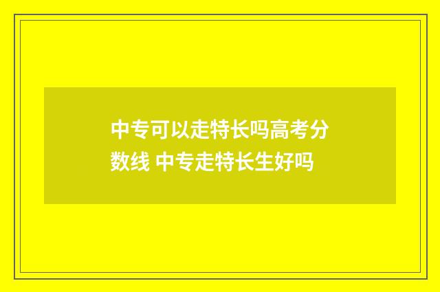 中专可以走特长吗高考分数线 中专走特长生好吗